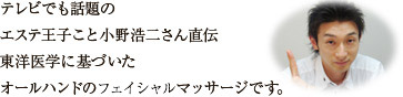 テレビでも話題のエステ王子こと小野浩二さん直伝東洋医学に基づいたオールハンドのファイシャルマッサージです。