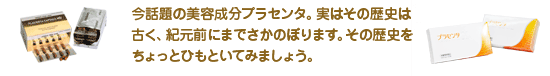 今話題の美容成分プラセンタ。実はその歴史は古く、紀元前にまでさかのぼります。その歴史をちょっとひもといてみましょう。