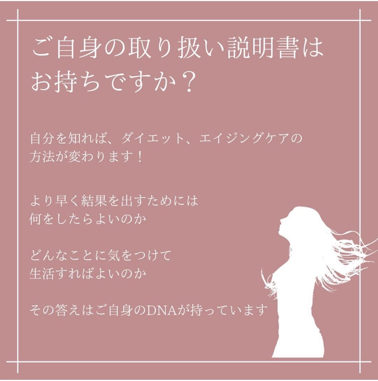 ご自身の取り扱い説明書はお持ちですか？自分を知れば、ダイエット、エイジングケアの方法が変わります！より早く結果を出すためには何をしたらよいのか、どんなことに気をつけて生活すればよいのか、その答えはご自身のDNAが持っています