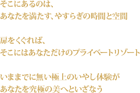 そこにあるのは、あなたを満たす、やすらぎの時間と空間 扉をくぐれば、そこにはあなただけのプライベートリゾート いままでに無い極上のいやした意見があなたを究極の美へといざなう